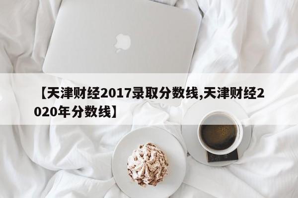 【天津财经2017录取分数线,天津财经2020年分数线】
