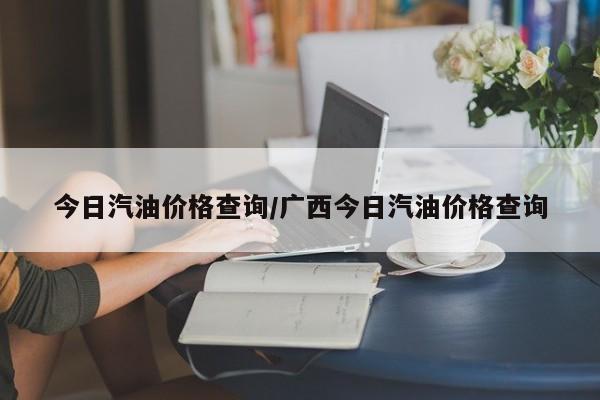 今日汽油价格查询/广西今日汽油价格查询