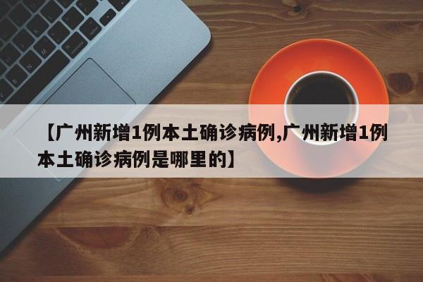 【广州新增1例本土确诊病例,广州新增1例本土确诊病例是哪里的】