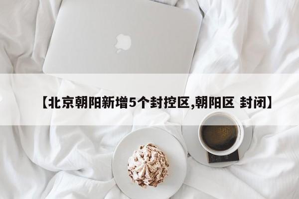 【北京朝阳新增5个封控区,朝阳区 封闭】