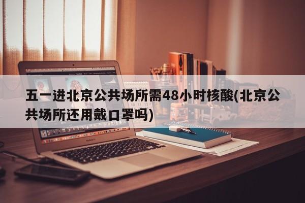 五一进北京公共场所需48小时核酸(北京公共场所还用戴口罩吗)