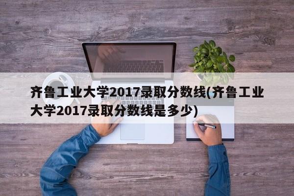 齐鲁工业大学2017录取分数线(齐鲁工业大学2017录取分数线是多少)