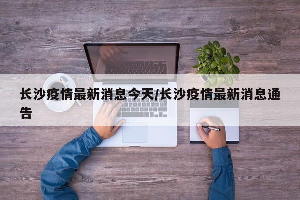 长沙疫情最新消息今天/长沙疫情最新消息通告