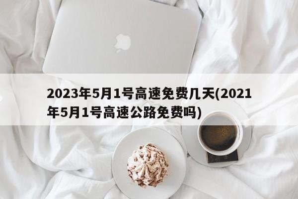 2023年5月1号高速免费几天(2021年5月1号高速公路免费吗)