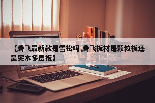【腾飞最新款是雪松吗,腾飞板材是颗粒板还是实木多层板】
