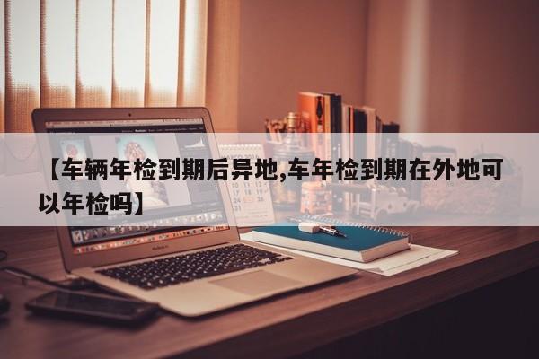 【车辆年检到期后异地,车年检到期在外地可以年检吗】