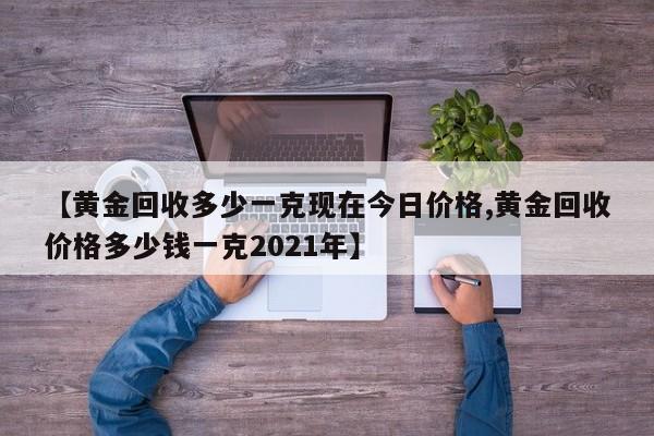 【黄金回收多少一克现在今日价格,黄金回收价格多少钱一克2021年】