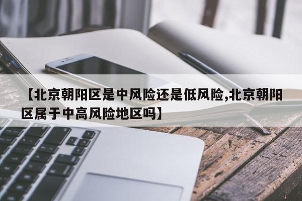 【北京朝阳区是中风险还是低风险,北京朝阳区属于中高风险地区吗】