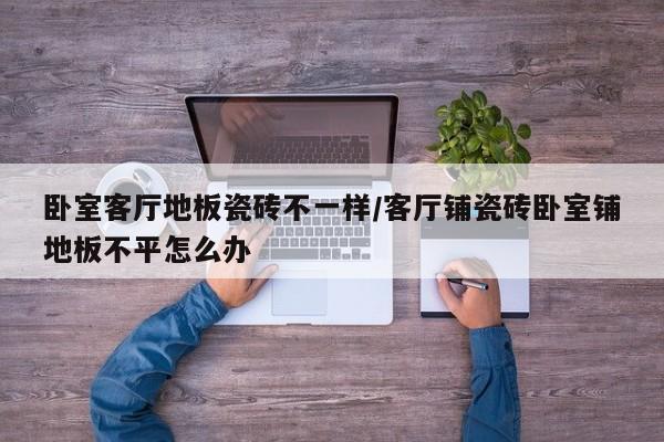 卧室客厅地板瓷砖不一样/客厅铺瓷砖卧室铺地板不平怎么办
