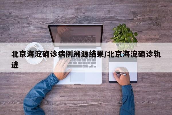 北京海淀确诊病例溯源结果/北京海淀确诊轨迹