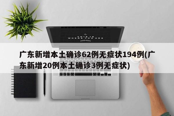 广东新增本土确诊62例无症状194例(广东新增20例本土确诊3例无症状)