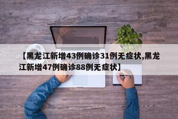 【黑龙江新增43例确诊31例无症状,黑龙江新增47例确诊88例无症状】