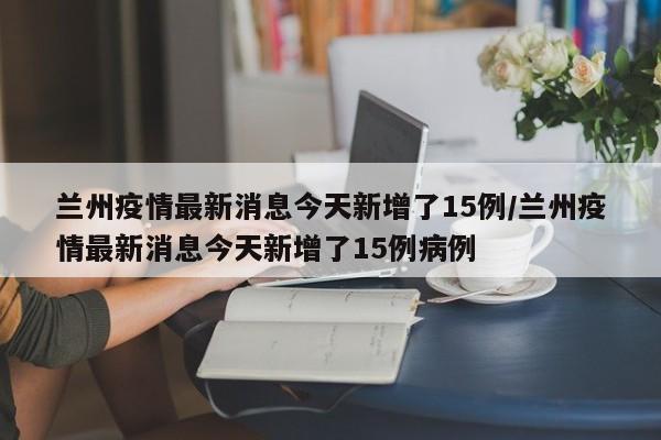 兰州疫情最新消息今天新增了15例/兰州疫情最新消息今天新增了15例病例