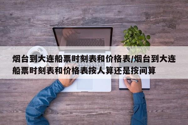 烟台到大连船票时刻表和价格表/烟台到大连船票时刻表和价格表按人算还是按间算