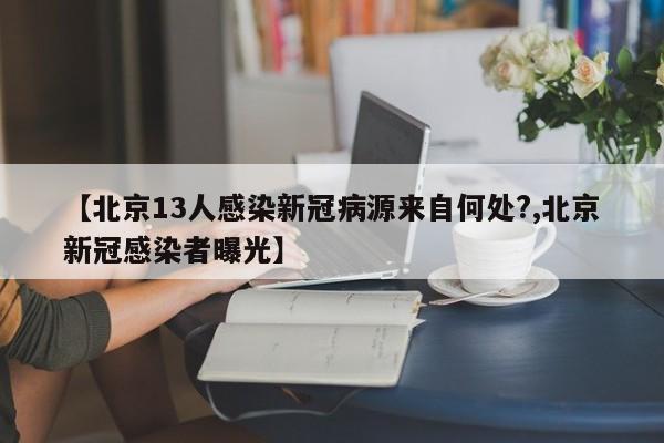 【北京13人感染新冠病源来自何处?,北京新冠感染者曝光】
