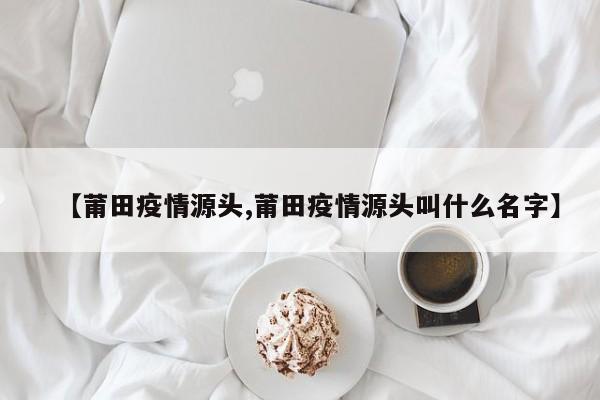 【莆田疫情源头,莆田疫情源头叫什么名字】