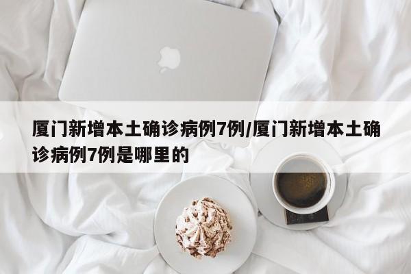 厦门新增本土确诊病例7例/厦门新增本土确诊病例7例是哪里的