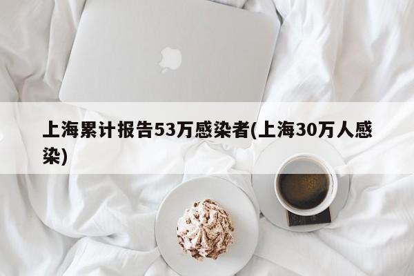 上海累计报告53万感染者(上海30万人感染)