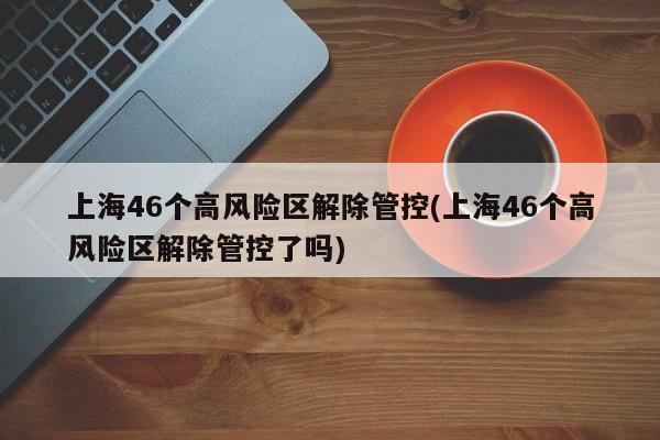 上海46个高风险区解除管控(上海46个高风险区解除管控了吗)