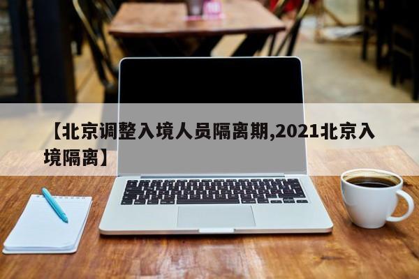【北京调整入境人员隔离期,2021北京入境隔离】