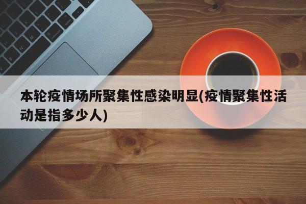 本轮疫情场所聚集性感染明显(疫情聚集性活动是指多少人)