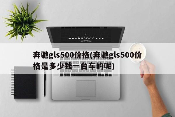 奔驰gls500价格(奔驰gls500价格是多少钱一台车的呢)