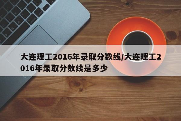 大连理工2016年录取分数线/大连理工2016年录取分数线是多少