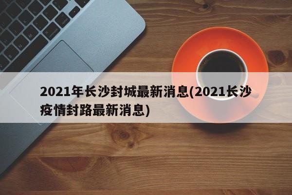 2021年长沙封城最新消息(2021长沙疫情封路最新消息)