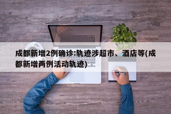 成都新增2例确诊:轨迹涉超市、酒店等(成都新增两例活动轨迹)