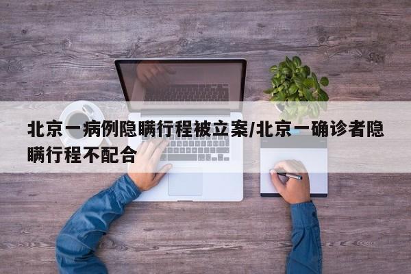 北京一病例隐瞒行程被立案/北京一确诊者隐瞒行程不配合