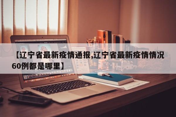 【辽宁省最新疫情通报,辽宁省最新疫情情况60例都是哪里】