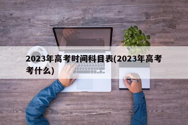 2023年高考时间科目表(2023年高考考什么)