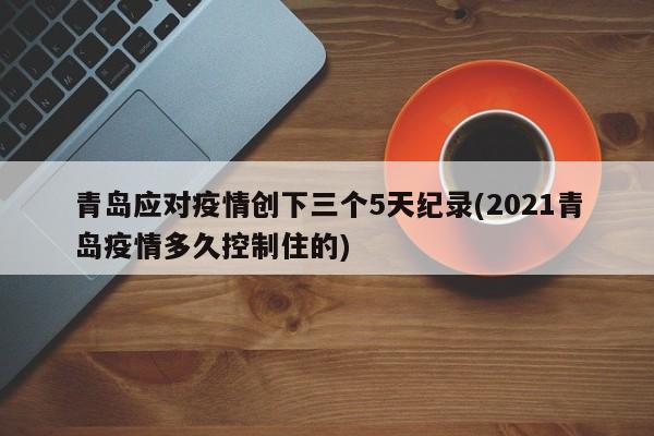 青岛应对疫情创下三个5天纪录(2021青岛疫情多久控制住的)