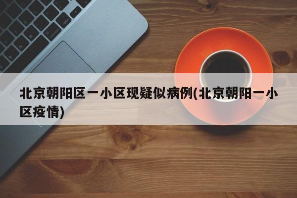 北京朝阳区一小区现疑似病例(北京朝阳一小区疫情)