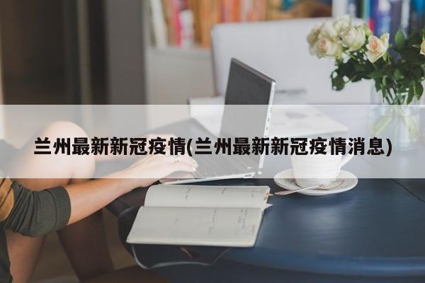 兰州最新新冠疫情(兰州最新新冠疫情消息)