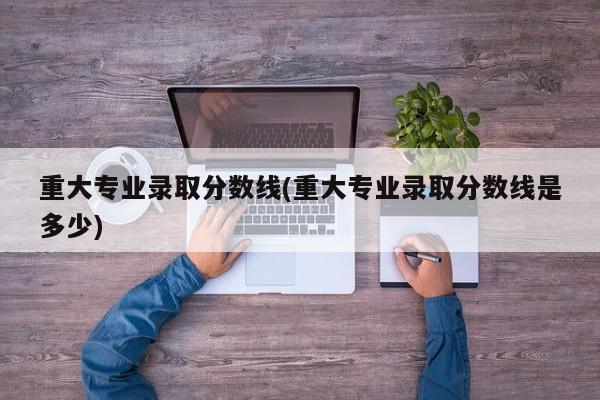 重大专业录取分数线(重大专业录取分数线是多少)