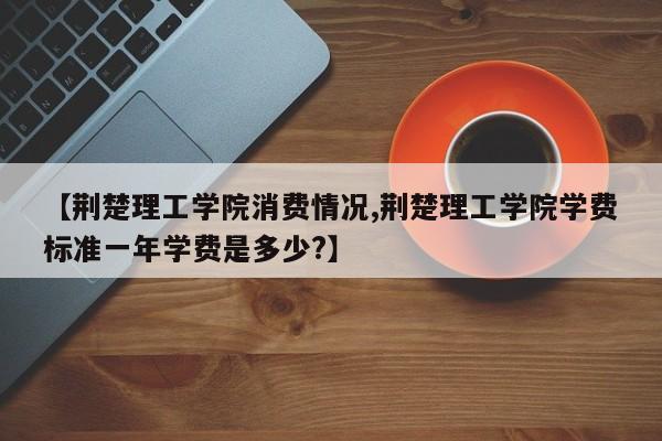 【荆楚理工学院消费情况,荆楚理工学院学费标准一年学费是多少?】