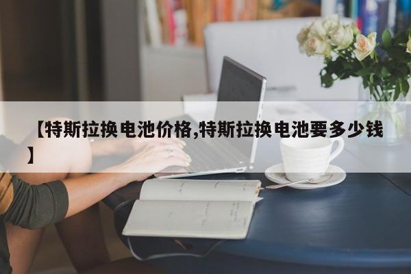 【特斯拉换电池价格,特斯拉换电池要多少钱】