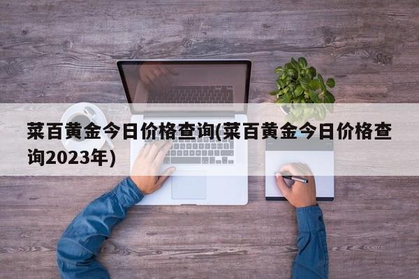 菜百黄金今日价格查询(菜百黄金今日价格查询2023年)