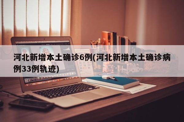 河北新增本土确诊6例(河北新增本土确诊病例33例轨迹)