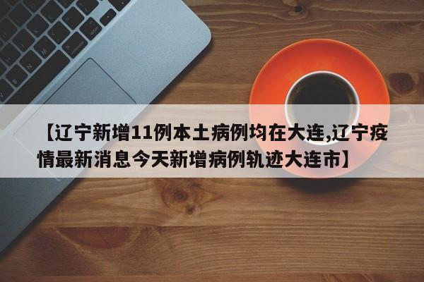 【辽宁新增11例本土病例均在大连,辽宁疫情最新消息今天新增病例轨迹大连市】