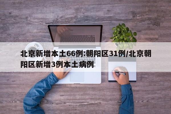 北京新增本土66例:朝阳区31例/北京朝阳区新增3例本土病例