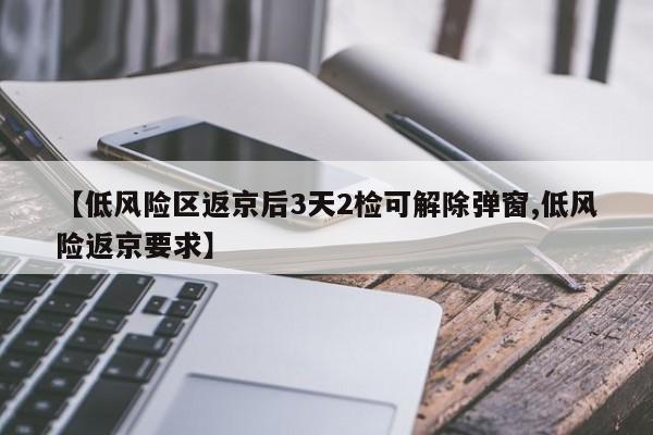 【低风险区返京后3天2检可解除弹窗,低风险返京要求】