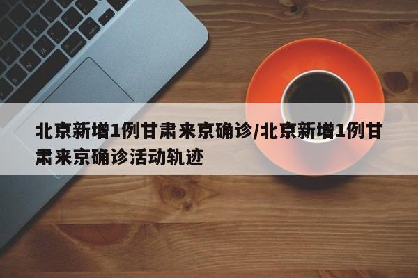 北京新增1例甘肃来京确诊/北京新增1例甘肃来京确诊活动轨迹