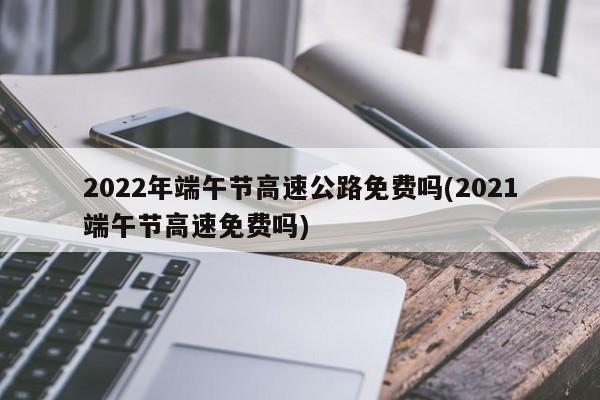 2022年端午节高速公路免费吗(2021端午节高速免费吗)