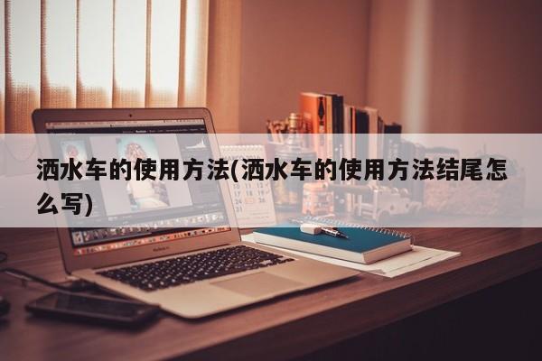 洒水车的使用方法(洒水车的使用方法结尾怎么写)