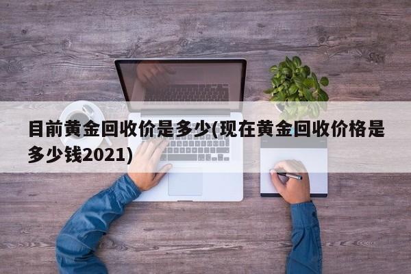 目前黄金回收价是多少(现在黄金回收价格是多少钱2021)
