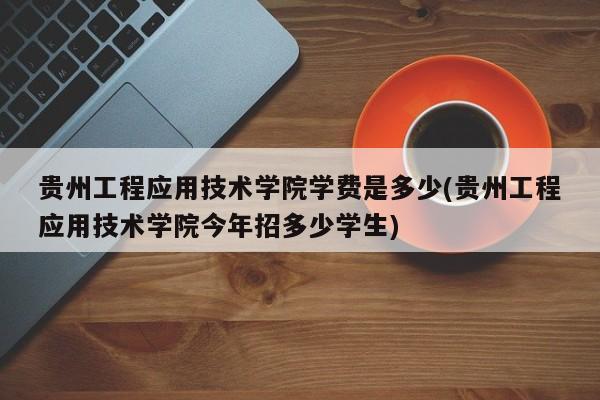 贵州工程应用技术学院学费是多少(贵州工程应用技术学院今年招多少学生)