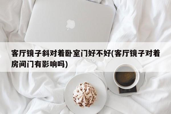客厅镜子斜对着卧室门好不好(客厅镜子对着房间门有影响吗)