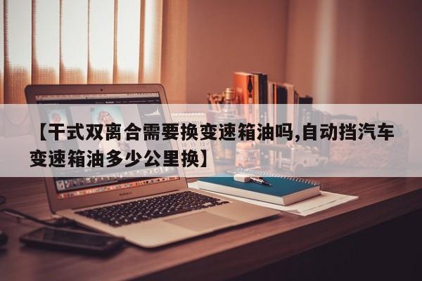 【干式双离合需要换变速箱油吗,自动挡汽车变速箱油多少公里换】